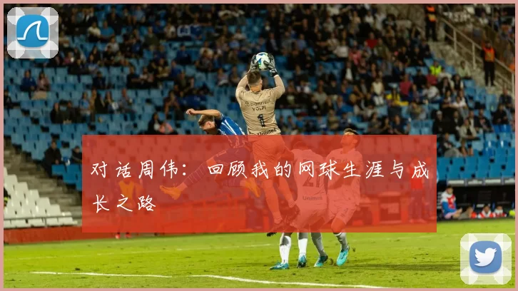 对话周伟：回顾我的网球生涯与成长之路