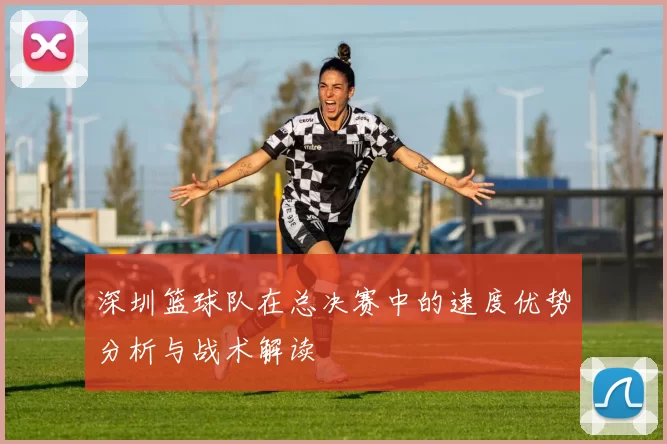 深圳篮球队在总决赛中的速度优势分析与战术解读