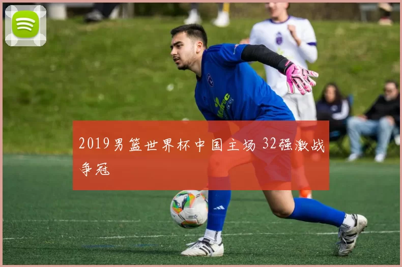 2019男篮世界杯中国主场 32强激战争冠