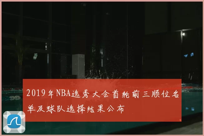 2019年NBA选秀大会首轮前三顺位名单及球队选择结果公布