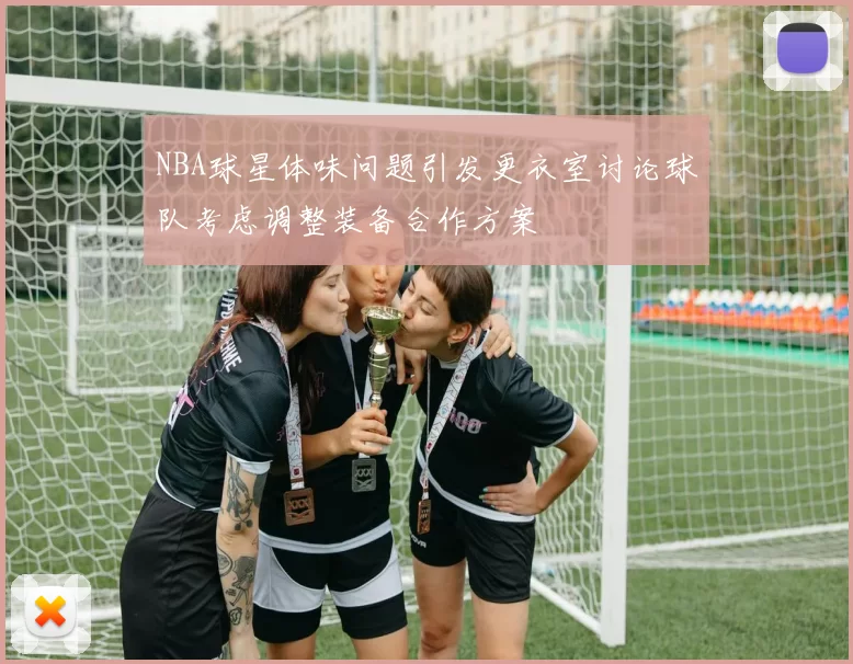 NBA球星体味问题引发更衣室讨论球队考虑调整装备合作方案