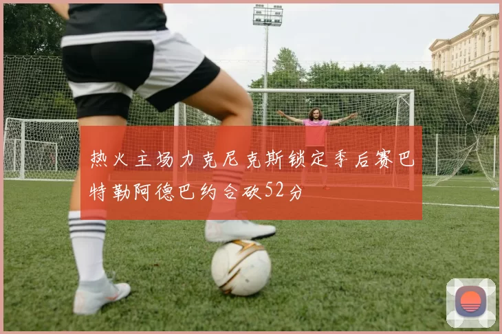 热火主场力克尼克斯锁定季后赛巴特勒阿德巴约合砍52分