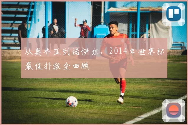 从奥乔亚到诺伊尔，2014年世界杯最佳扑救全回顾
