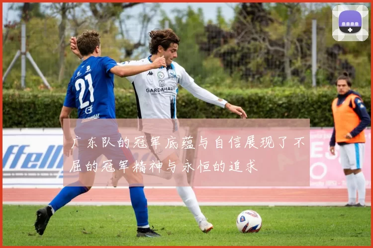 广东队的冠军底蕴与自信展现了不屈的冠军精神与永恒的追求