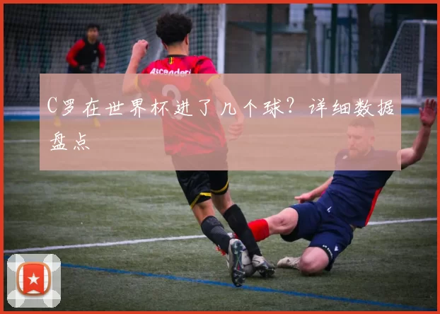 C罗在世界杯进了几个球？详细数据盘点
