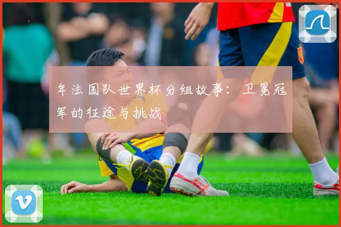 年法国队世界杯分组故事：卫冕冠军的征途与挑战