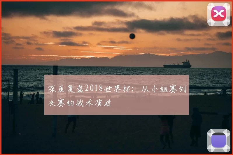 深度复盘2018世界杯：从小组赛到决赛的战术演进