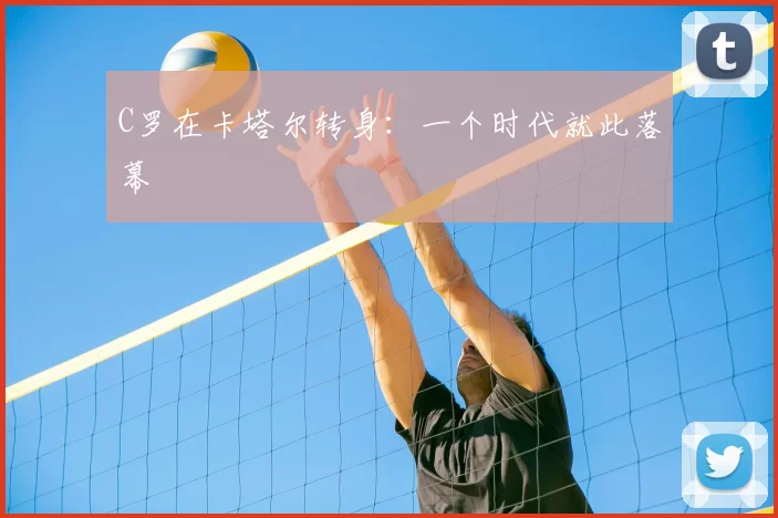 C罗在卡塔尔转身：一个时代就此落幕