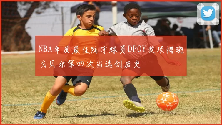 NBA年度最佳防守球员DPOY奖项揭晓戈贝尔第四次当选创历史