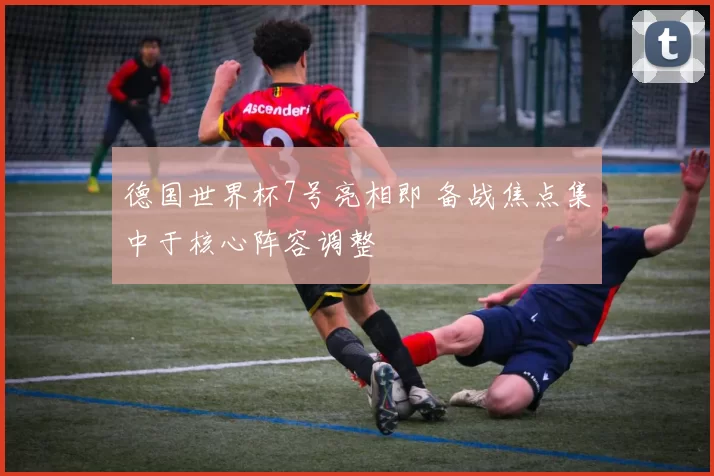 德国世界杯7号亮相即 备战焦点集中于核心阵容调整