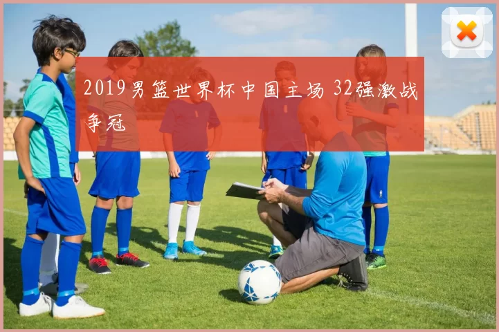 2019男篮世界杯中国主场 32强激战争冠