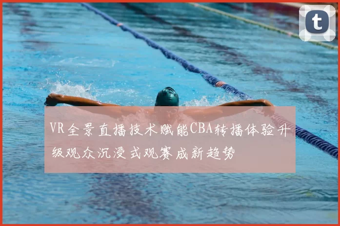 VR全景直播技术赋能CBA转播体验升级观众沉浸式观赛成新趋势