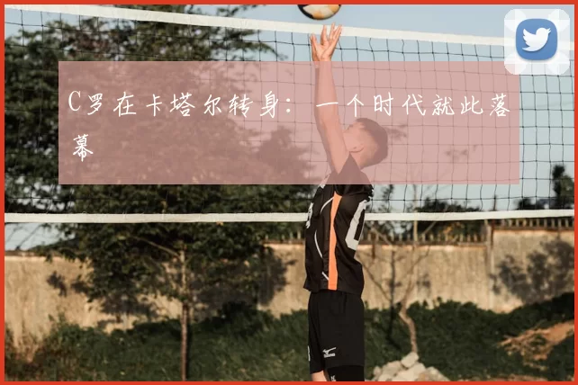 C罗在卡塔尔转身:一个时代就此落幕