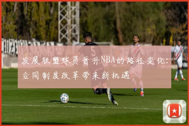 发展联盟球员晋升NBA的路径变化：合同制度改革带来新机遇