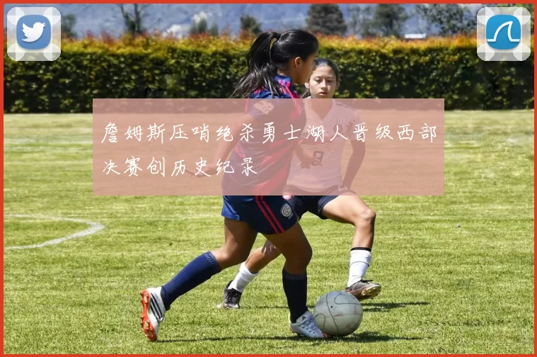 詹姆斯压哨绝杀勇士湖人晋级西部决赛创历史纪录
