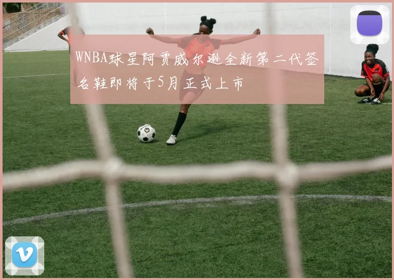 WNBA球星阿贾威尔逊全新第二代签名鞋即将于5月正式上市