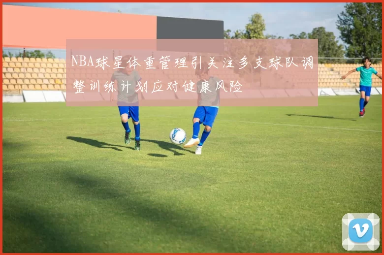 NBA球星体重管理引关注多支球队调整训练计划应对健康风险