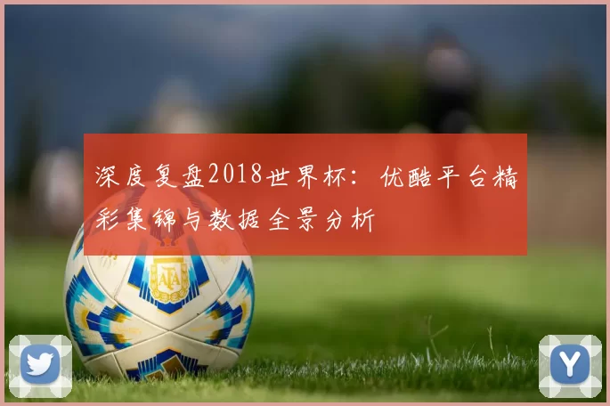 深度复盘2018世界杯：优酷平台精彩集锦与数据全景分析