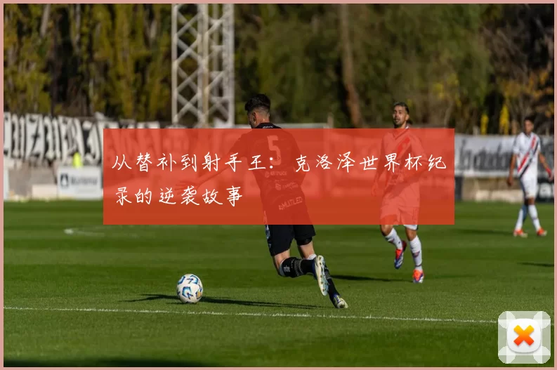 从替补到射手王：克洛泽世界杯纪录的逆袭故事