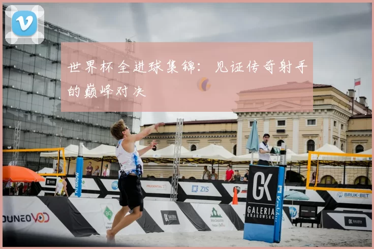 世界杯全进球集锦：见证传奇射手的巅峰对决