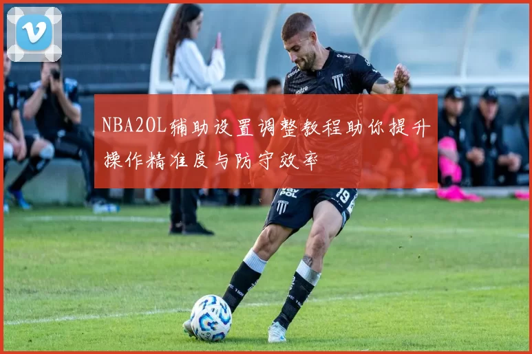 NBA2OL辅助设置调整教程助你提升操作精准度与防守效率