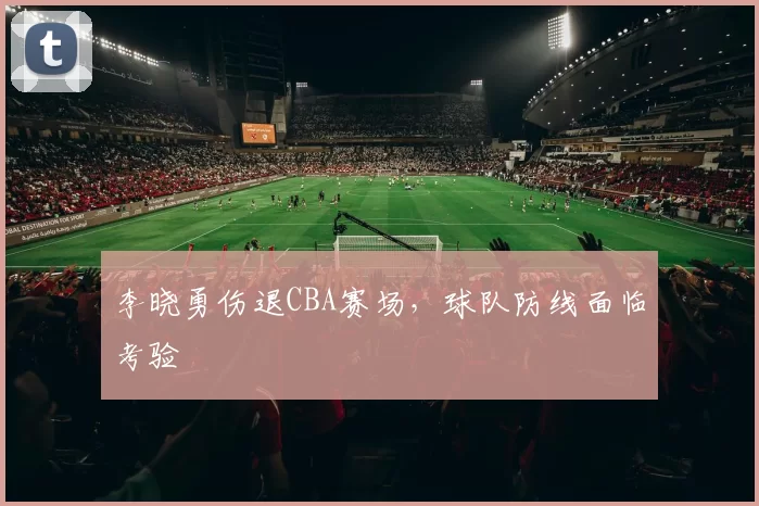 李晓勇伤退CBA赛场，球队防线面临考验