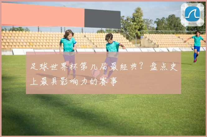 足球世界杯第几届最经典？盘点史上最具影响力的赛事