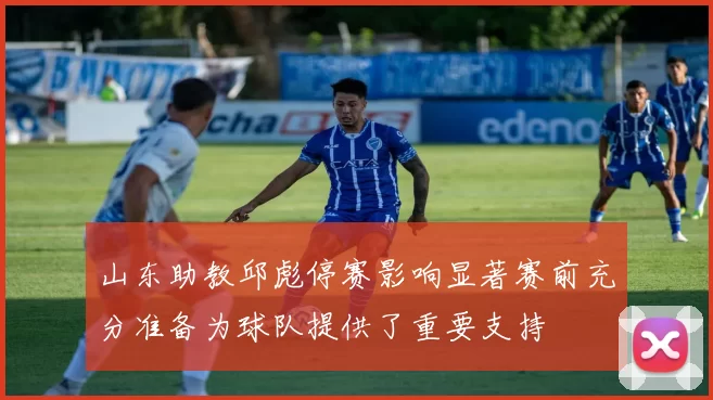 山东助教邱彪停赛影响显著赛前充分准备为球队提供了重要支持