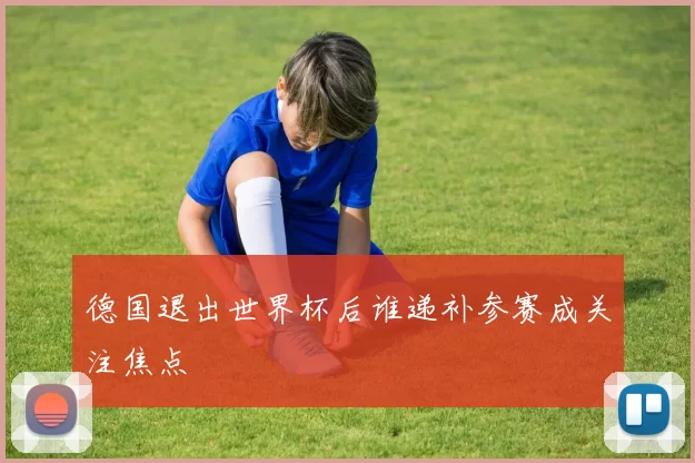 德国退出世界杯后谁递补参赛成关注焦点