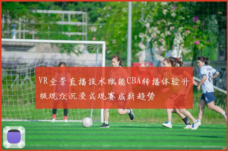 VR全景直播技术赋能CBA转播体验升级观众沉浸式观赛成新趋势
