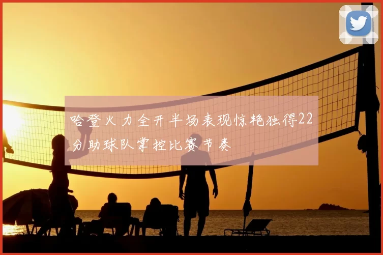 哈登火力全开半场表现惊艳独得22分助球队掌控比赛节奏
