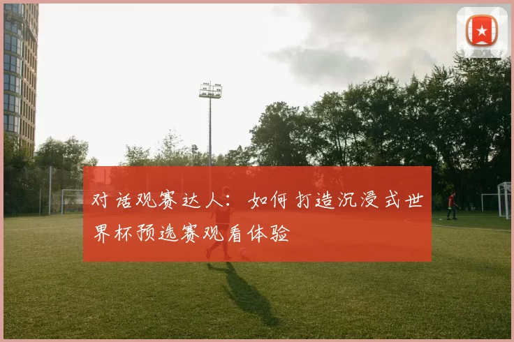对话观赛达人：如何打造沉浸式世界杯预选赛观看体验