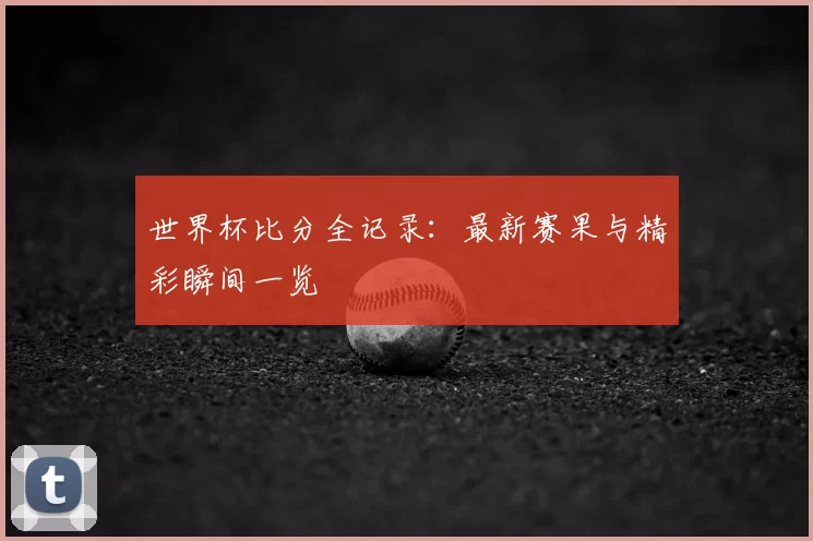 世界杯比分全记录：最新赛果与精彩瞬间一览