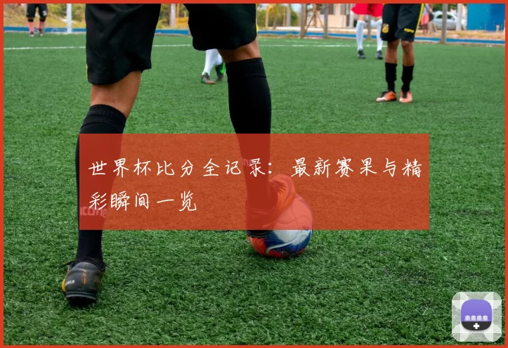 世界杯比分全记录：最新赛果与精彩瞬间一览
