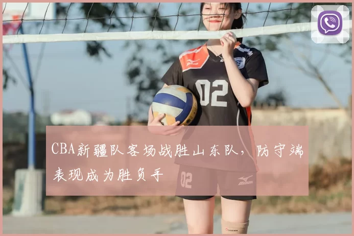 CBA新疆队客场战胜山东队，防守端表现成为胜负手