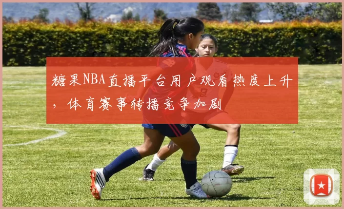 糖果NBA直播平台用户观看热度上升，体育赛事转播竞争加剧