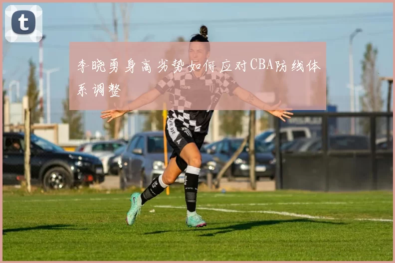 李晓勇身高劣势如何应对CBA防线体系调整