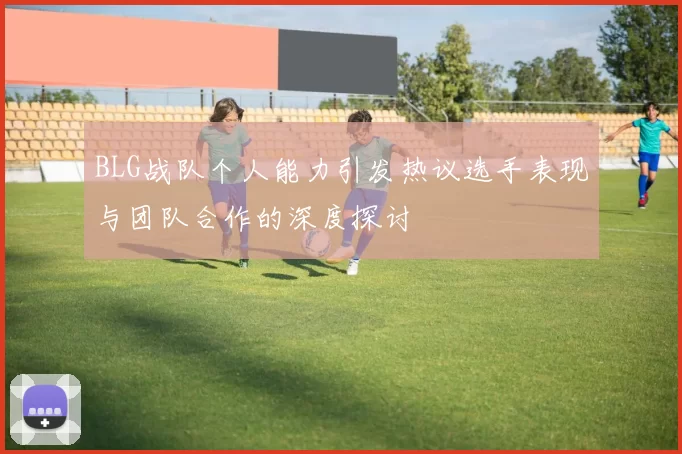 BLG战队个人能力引发热议选手表现与团队合作的深度探讨