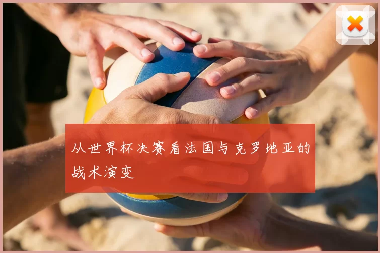 从世界杯决赛看法国与克罗地亚的战术演变
