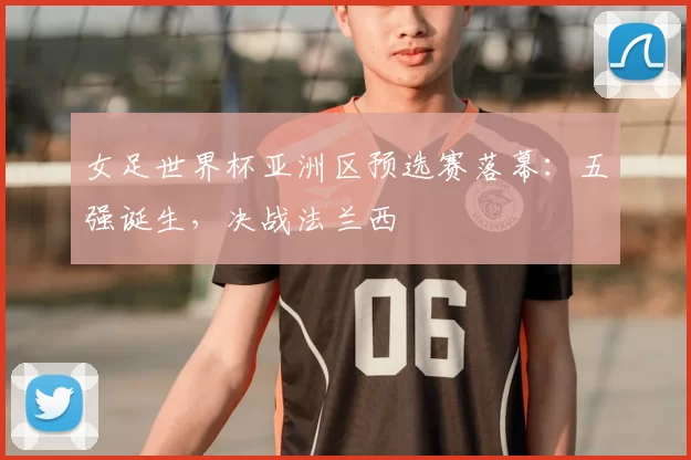 女足世界杯亚洲区预选赛落幕：五强诞生，决战法兰西