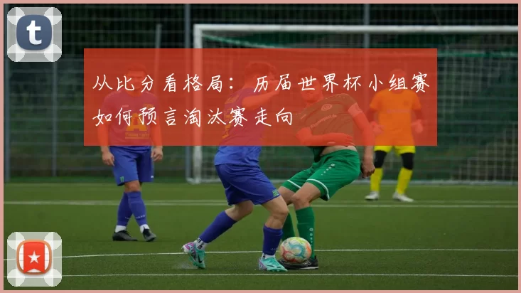 从比分看格局：历届世界杯小组赛如何预言淘汰赛走向