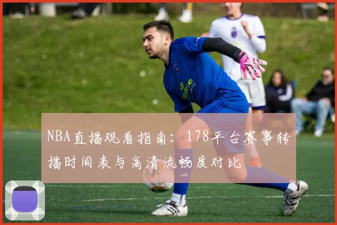 NBA直播观看指南：178平台赛事转播时间表与高清流畅度对比