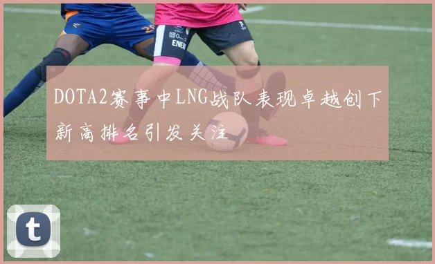 DOTA2赛事中LNG战队表现卓越创下新高排名引发关注