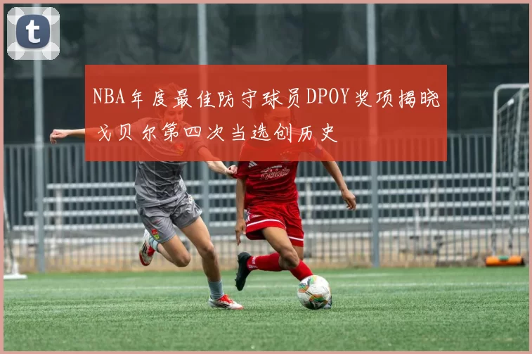 NBA年度最佳防守球员DPOY奖项揭晓戈贝尔第四次当选创历史