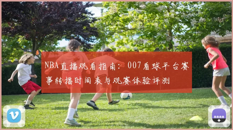 NBA直播观看指南：007看球平台赛事转播时间表与观赛体验评测