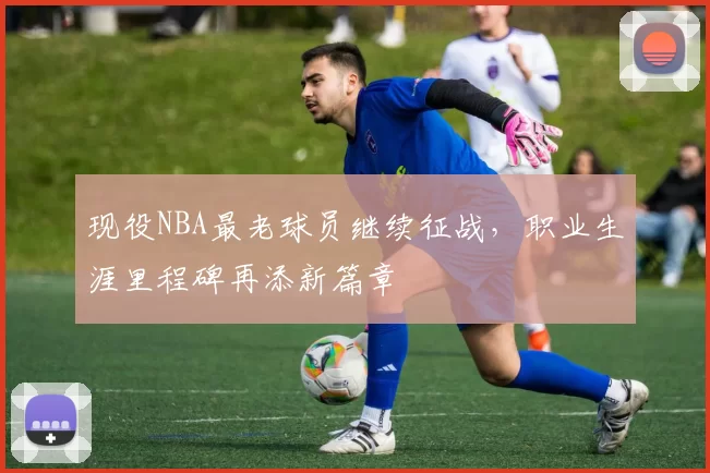 现役NBA最老球员继续征战，职业生涯里程碑再添新篇章