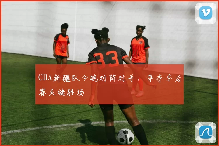 CBA新疆队今晚对阵对手，争夺季后赛关键胜场