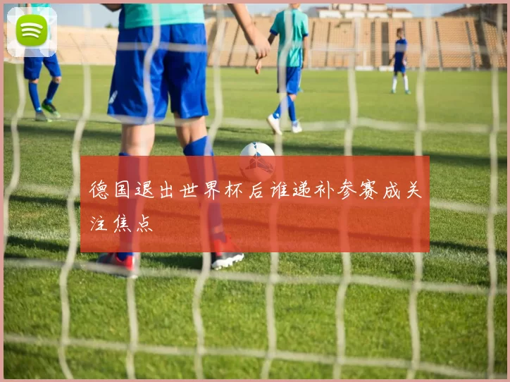 德国退出世界杯后谁递补参赛成关注焦点