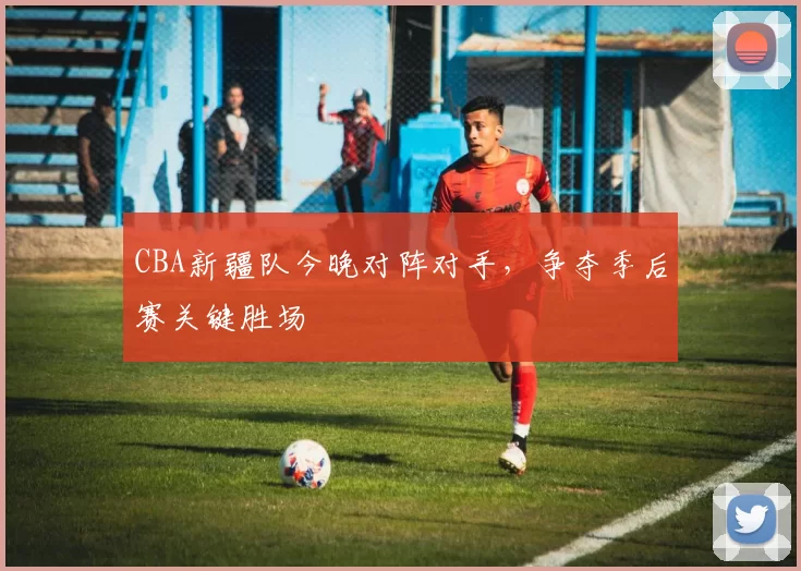 CBA新疆队今晚对阵对手，争夺季后赛关键胜场