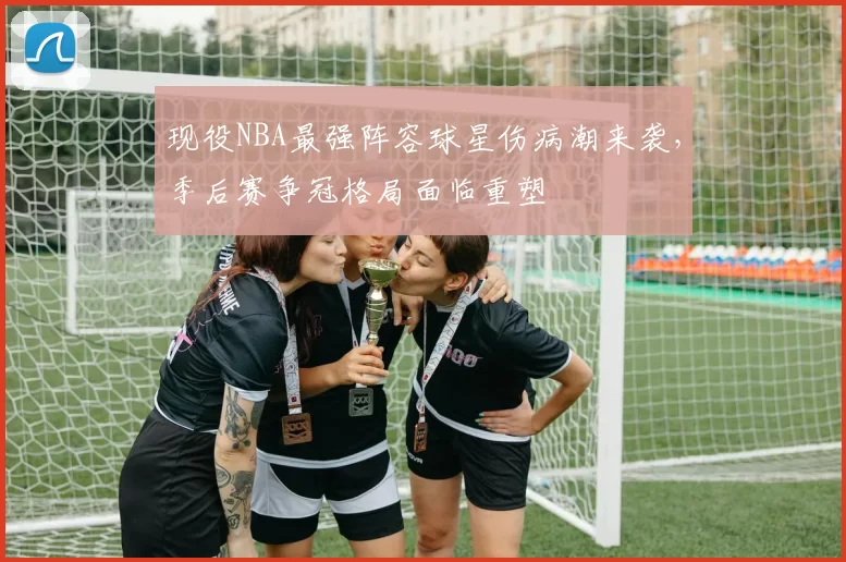 现役NBA最强阵容球星伤病潮来袭，季后赛争冠格局面临重塑